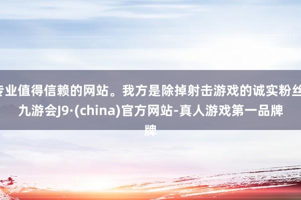 专业值得信赖的网站。我方是除掉射击游戏的诚实粉丝-九游会J9·(china)官方网站-真人游戏第一品牌