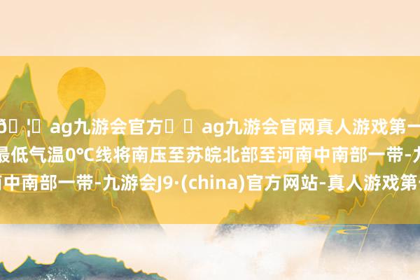 🦄ag九游会官方⚽ag九游会官网真人游戏第一品牌实力正规平台最低气温0℃线将南压至苏皖北部至河南中南部一带-九游会J9·(china)官方网站-真人游戏第一品牌