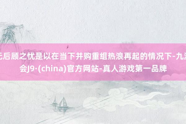 无后顾之忧是以在当下并购重组热浪再起的情况下-九游会J9·(china)官方网站-真人游戏第一品牌