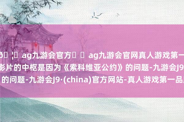 🦄ag九游会官方⚽ag九游会官网真人游戏第一品牌实力正规平台影片的中枢是因为《索科维亚公约》的问题-九游会J9·(china)官方网站-真人游戏第一品牌