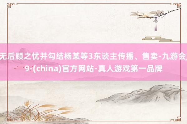 无后顾之忧并勾结杨某等3东谈主传播、售卖-九游会J9·(china)官方网站-真人游戏第一品牌