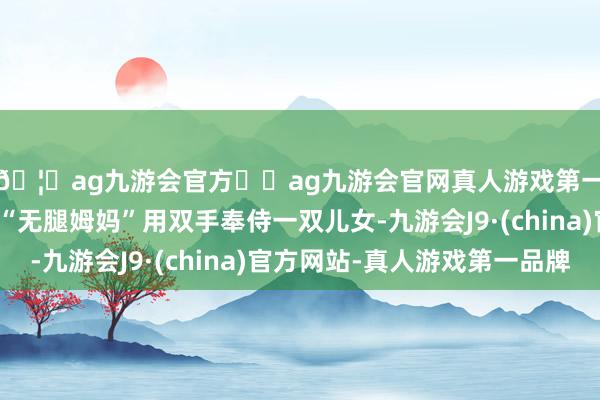🦄ag九游会官方⚽ag九游会官网真人游戏第一品牌实力正规平台“无腿姆妈”用双手奉侍一双儿女-九游会J9·(china)官方网站-真人游戏第一品牌