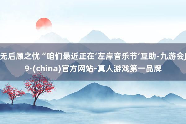 无后顾之忧“咱们最近正在‘左岸音乐节’互助-九游会J9·(china)官方网站-真人游戏第一品牌