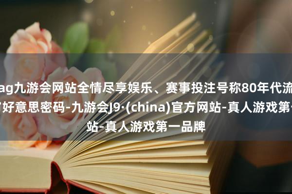 ag九游会网站全情尽享娱乐、赛事投注号称80年代流行乐审好意思密码-九游会J9·(china)官方网站-真人游戏第一品牌