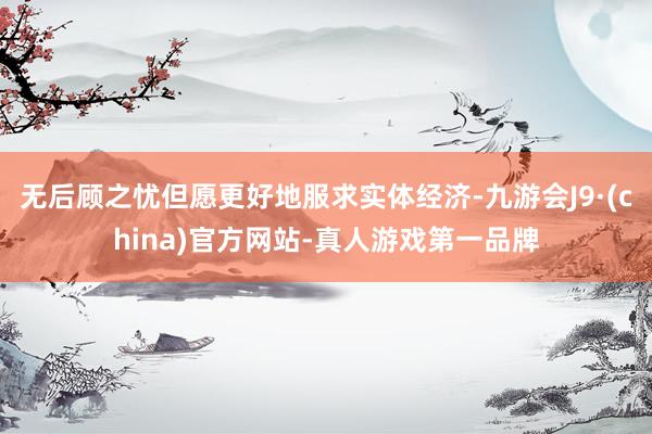 无后顾之忧但愿更好地服求实体经济-九游会J9·(china)官方网站-真人游戏第一品牌