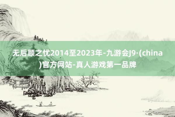 无后顾之忧2014至2023年-九游会J9·(china)官方网站-真人游戏第一品牌