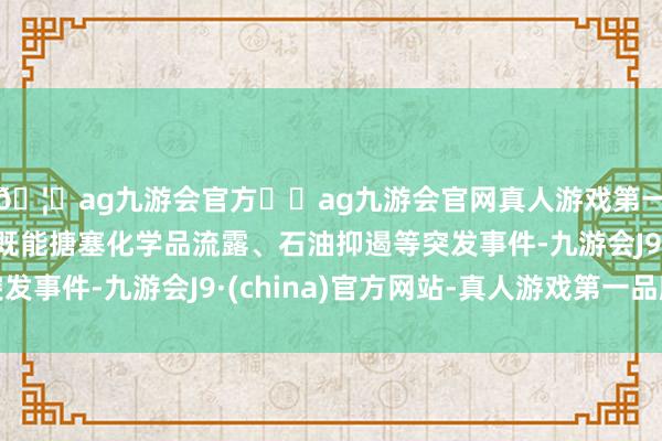 🦄ag九游会官方⚽ag九游会官网真人游戏第一品牌实力正规平台既能搪塞化学品流露、石油抑遏等突发事件-九游会J9·(china)官方网站-真人游戏第一品牌