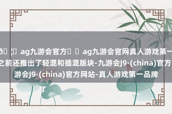 🦄ag九游会官方⚽ag九游会官网真人游戏第一品牌实力正规平台之前还推出了轻混和插混版块-九游会J9·(china)官方网站-真人游戏第一品牌