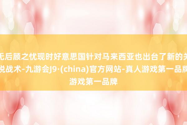 无后顾之忧现时好意思国针对马来西亚也出台了新的关税战术-九游会J9·(china)官方网站-真人游戏第一品牌