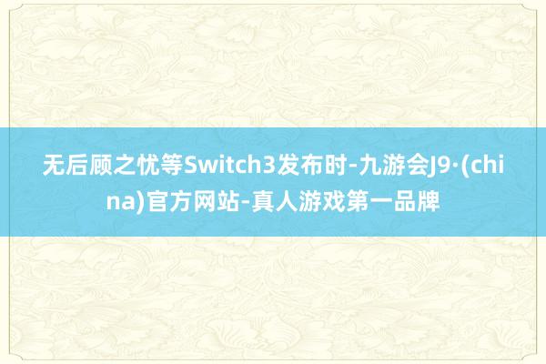 无后顾之忧等Switch3发布时-九游会J9·(china)官方网站-真人游戏第一品牌