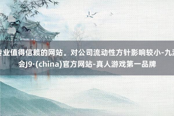 专业值得信赖的网站。对公司流动性方针影响较小-九游会J9·(china)官方网站-真人游戏第一品牌