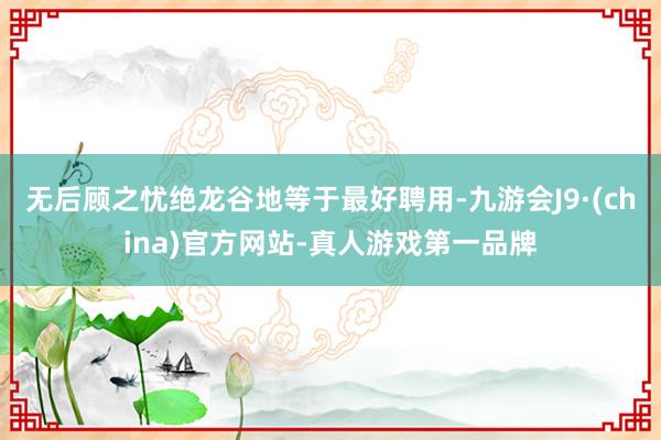 无后顾之忧绝龙谷地等于最好聘用-九游会J9·(china)官方网站-真人游戏第一品牌