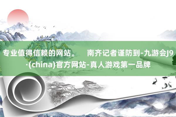 专业值得信赖的网站。    南齐记者谨防到-九游会J9·(china)官方网站-真人游戏第一品牌