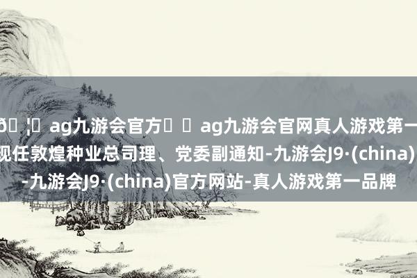 🦄ag九游会官方⚽ag九游会官网真人游戏第一品牌实力正规平台现任敦煌种业总司理、党委副通知-九游会J9·(china)官方网站-真人游戏第一品牌