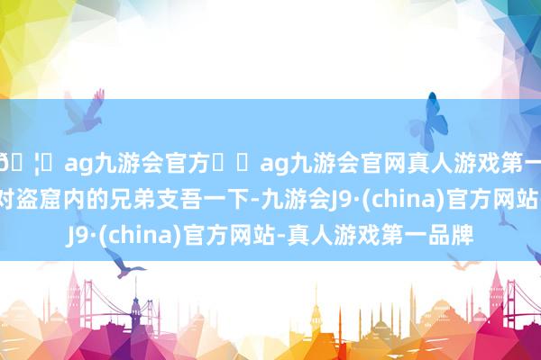 🦄ag九游会官方⚽ag九游会官网真人游戏第一品牌实力正规平台对盗窟内的兄弟支吾一下-九游会J9·(china)官方网站-真人游戏第一品牌