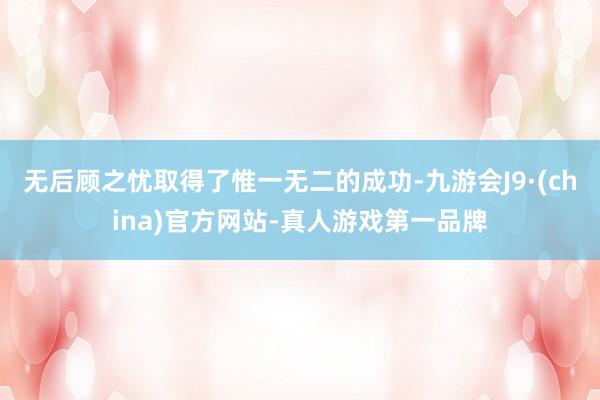 无后顾之忧取得了惟一无二的成功-九游会J9·(china)官方网站-真人游戏第一品牌