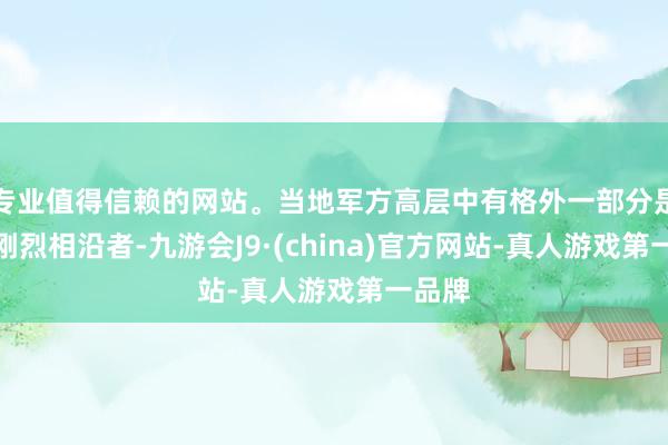 专业值得信赖的网站。当地军方高层中有格外一部分是他的刚烈相沿者-九游会J9·(china)官方网站-真人游戏第一品牌