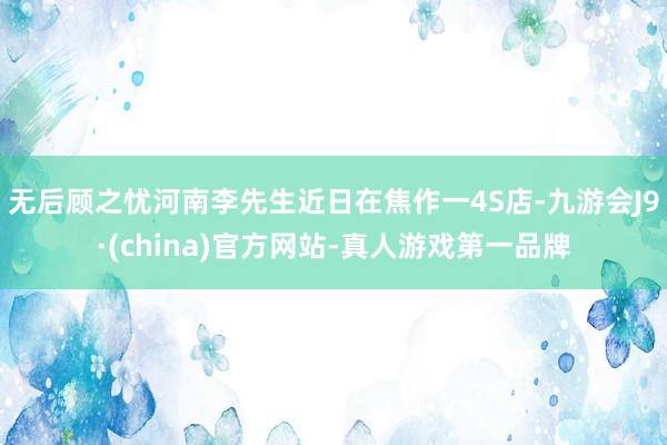 无后顾之忧河南李先生近日在焦作一4S店-九游会J9·(china)官方网站-真人游戏第一品牌