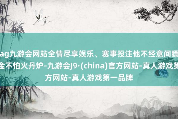 ag九游会网站全情尽享娱乐、赛事投注他不经意间瞟到了真金不怕火丹炉-九游会J9·(china)官方网站-真人游戏第一品牌