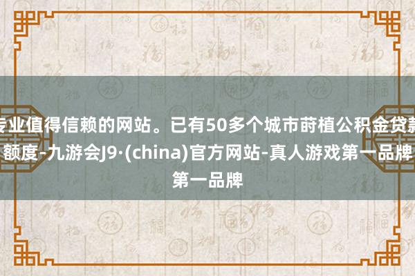 专业值得信赖的网站。已有50多个城市莳植公积金贷款额度-九游会J9·(china)官方网站-真人游戏第一品牌