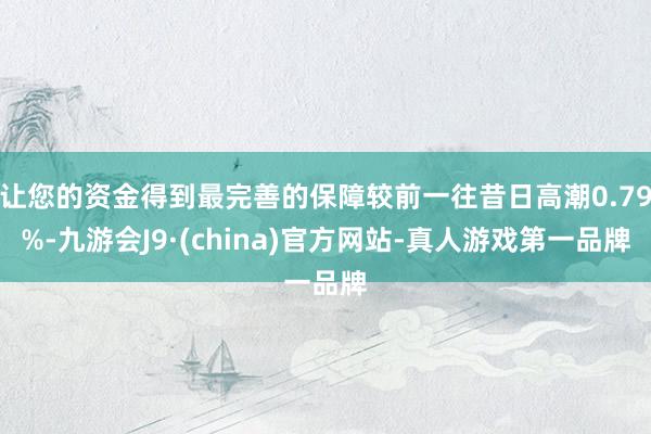让您的资金得到最完善的保障较前一往昔日高潮0.79%-九游会J9·(china)官方网站-真人游戏第一品牌