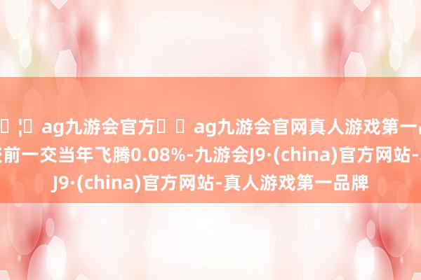 🦄ag九游会官方⚽ag九游会官网真人游戏第一品牌实力正规平台较前一交当年飞腾0.08%-九游会J9·(china)官方网站-真人游戏第一品牌