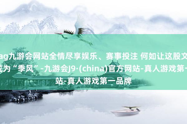 ag九游会网站全情尽享娱乐、赛事投注 何如让这股文旅风成为“季风”-九游会J9·(china)官方网站-真人游戏第一品牌