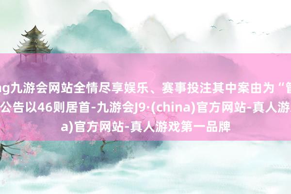 ag九游会网站全情尽享娱乐、赛事投注其中案由为“管事争议”的公告以46则居首-九游会J9·(china)官方网站-真人游戏第一品牌