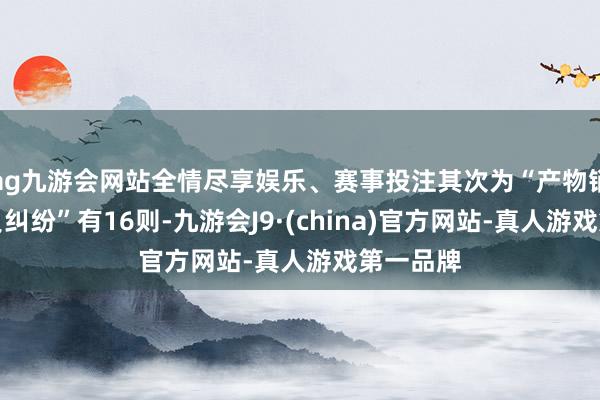 ag九游会网站全情尽享娱乐、赛事投注其次为“产物销售者背负纠纷”有16则-九游会J9·(china)官方网站-真人游戏第一品牌