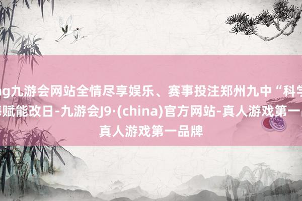 ag九游会网站全情尽享娱乐、赛事投注郑州九中“科学教诲赋能改日-九游会J9·(china)官方网站-真人游戏第一品牌