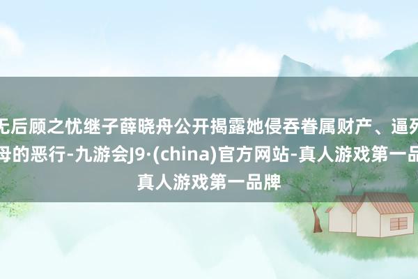 无后顾之忧继子薛晓舟公开揭露她侵吞眷属财产、逼死生母的恶行-九游会J9·(china)官方网站-真人游戏第一品牌