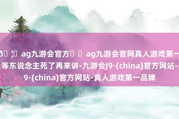 🦄ag九游会官方⚽ag九游会官网真人游戏第一品牌实力正规平台等东说念主死了再来讲-九游会J9·(china)官方网站-真人游戏第一品牌