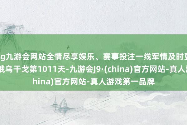 ag九游会网站全情尽享娱乐、赛事投注一线军情及时更新——今天是俄乌干戈第1011天-九游会J9·(china)官方网站-真人游戏第一品牌
