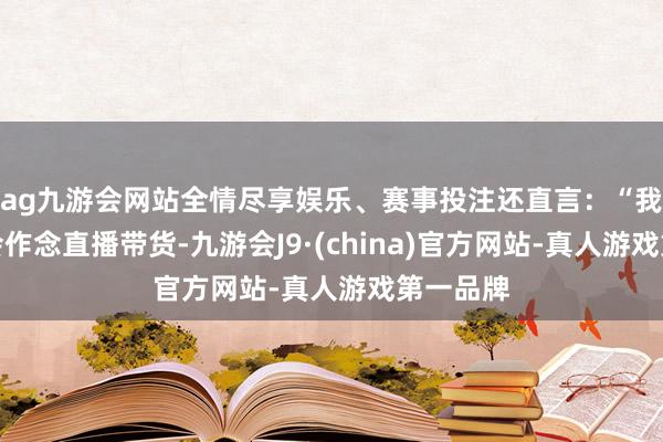 ag九游会网站全情尽享娱乐、赛事投注还直言：“我历久不会作念直播带货-九游会J9·(china)官方网站-真人游戏第一品牌