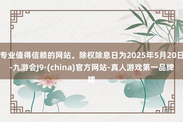 专业值得信赖的网站。除权除息日为2025年5月20日-九游会J9·(china)官方网站-真人游戏第一品牌