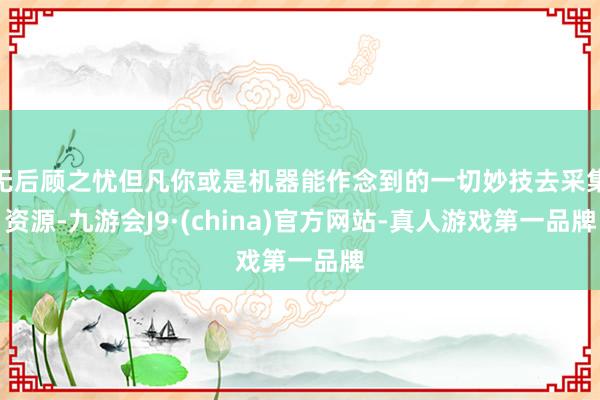 无后顾之忧但凡你或是机器能作念到的一切妙技去采集资源-九游会J9·(china)官方网站-真人游戏第一品牌