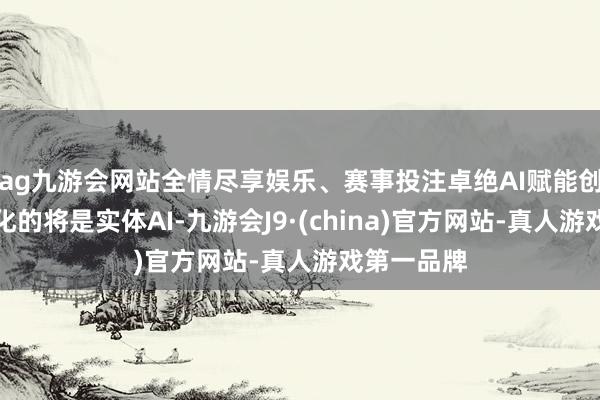 ag九游会网站全情尽享娱乐、赛事投注卓绝AI赋能创作和自主化的将是实体AI-九游会J9·(china)官方网站-真人游戏第一品牌