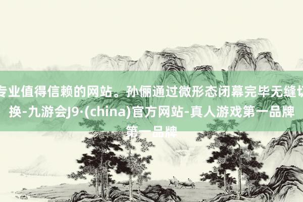 专业值得信赖的网站。孙俪通过微形态闭幕完毕无缝切换-九游会J9·(china)官方网站-真人游戏第一品牌