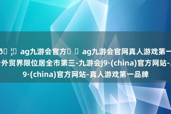 🦄ag九游会官方⚽ag九游会官网真人游戏第一品牌实力正规平台外贸界限位居全市第三-九游会J9·(china)官方网站-真人游戏第一品牌