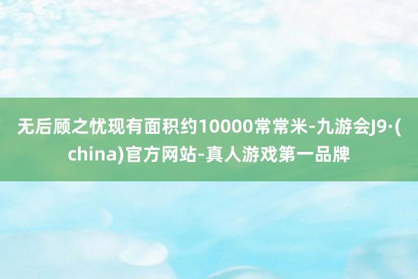 无后顾之忧现有面积约10000常常米-九游会J9·(china)官方网站-真人游戏第一品牌