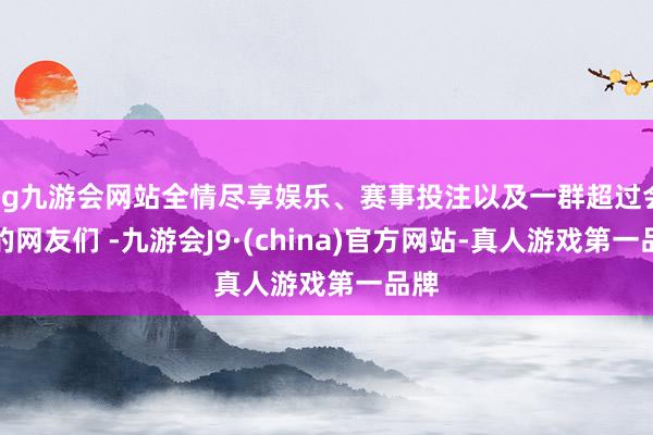 ag九游会网站全情尽享娱乐、赛事投注以及一群超过会拍的网友们 -九游会J9·(china)官方网站-真人游戏第一品牌
