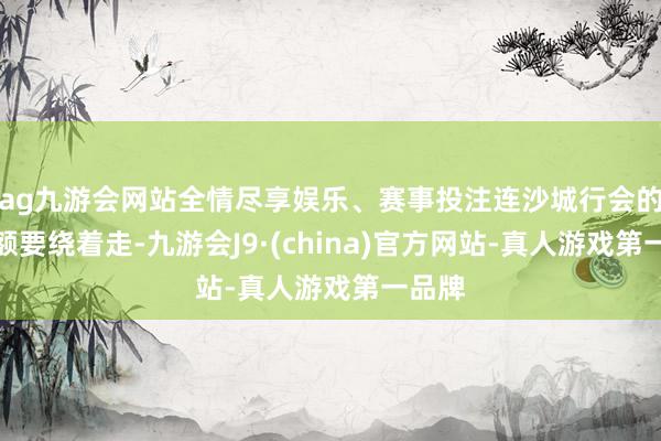 ag九游会网站全情尽享娱乐、赛事投注连沙城行会的老巨额要绕着走-九游会J9·(china)官方网站-真人游戏第一品牌