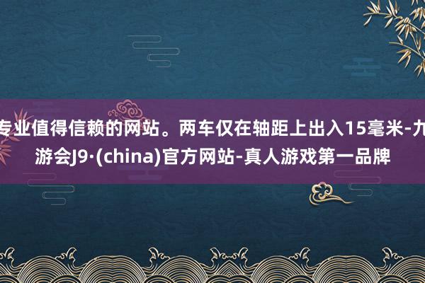 专业值得信赖的网站。两车仅在轴距上出入15毫米-九游会J9·(china)官方网站-真人游戏第一品牌