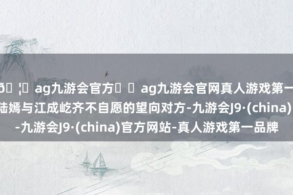 🦄ag九游会官方⚽ag九游会官网真人游戏第一品牌实力正规平台陆嫣与江成屹齐不自愿的望向对方-九游会J9·(china)官方网站-真人游戏第一品牌