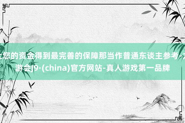 让您的资金得到最完善的保障那当作普通东谈主参考-九游会J9·(china)官方网站-真人游戏第一品牌