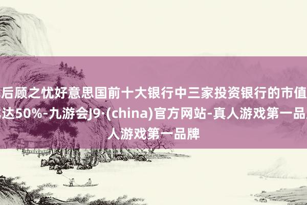 无后顾之忧好意思国前十大银行中三家投资银行的市值占比达50%-九游会J9·(china)官方网站-真人游戏第一品牌