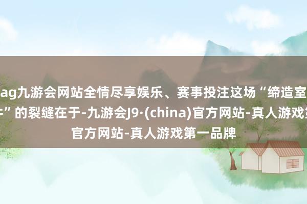 ag九游会网站全情尽享娱乐、赛事投注这场“缔造室目睹事件”的裂缝在于-九游会J9·(china)官方网站-真人游戏第一品牌