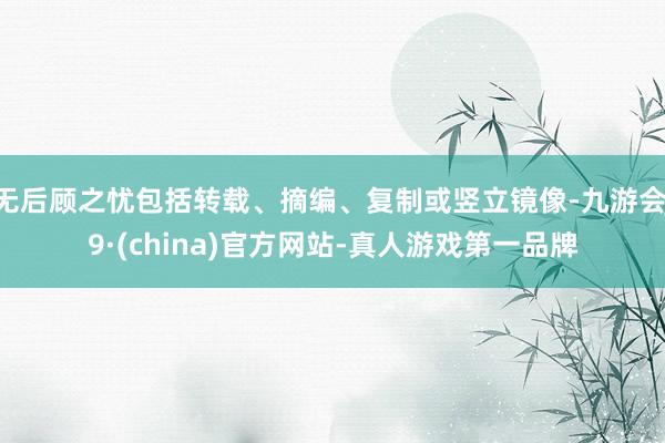 无后顾之忧包括转载、摘编、复制或竖立镜像-九游会J9·(china)官方网站-真人游戏第一品牌