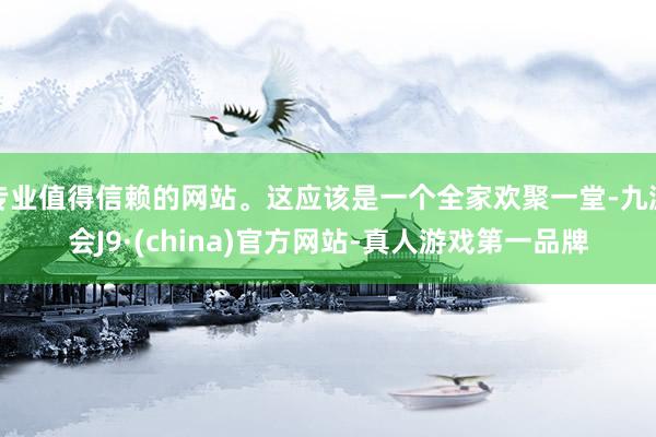 专业值得信赖的网站。这应该是一个全家欢聚一堂-九游会J9·(china)官方网站-真人游戏第一品牌