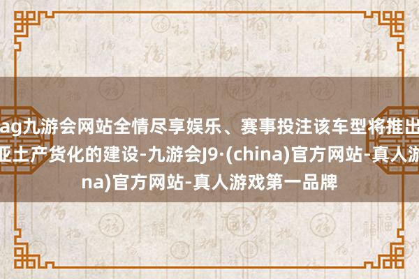 ag九游会网站全情尽享娱乐、赛事投注该车型将推出针对澳大利亚土产货化的建设-九游会J9·(china)官方网站-真人游戏第一品牌